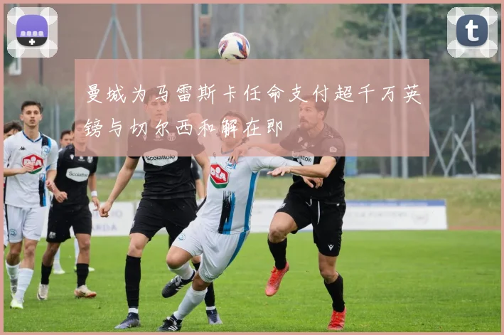 曼城为马雷斯卡任命支付超千万英镑与切尔西和解在即