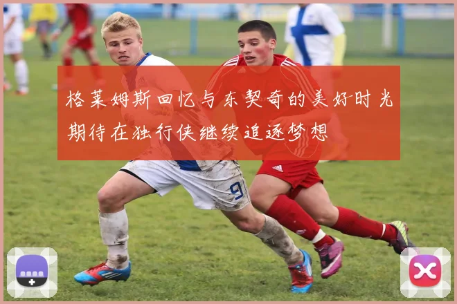 格莱姆斯回忆与东契奇的美好时光期待在独行侠继续追逐梦想