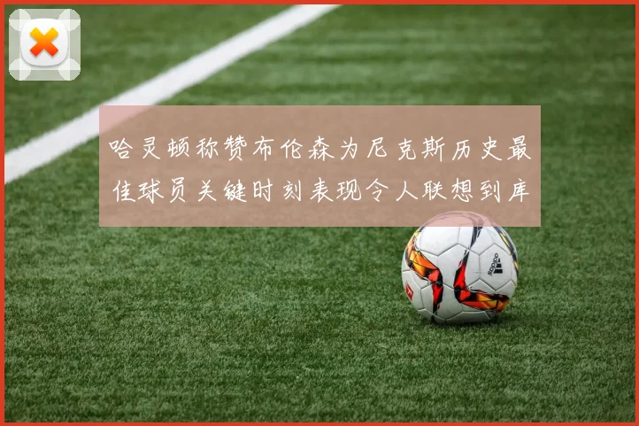 哈灵顿称赞布伦森为尼克斯历史最佳球员关键时刻表现令人联想到库里