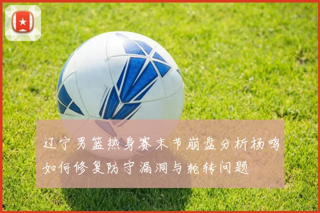 辽宁男篮热身赛末节崩盘分析杨鸣如何修复防守漏洞与轮转问题