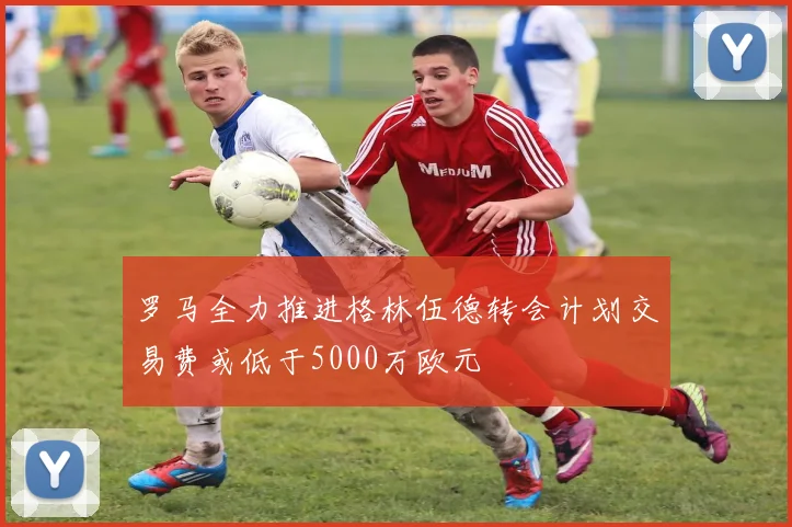 罗马全力推进格林伍德转会计划交易费或低于5000万欧元