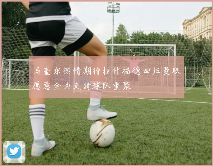 马奎尔热情期待拉什福德回归曼联愿意全力支持球队重聚