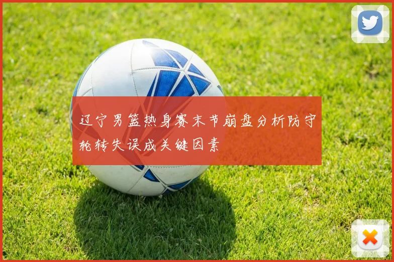 辽宁男篮热身赛末节崩盘分析防守轮转失误成关键因素