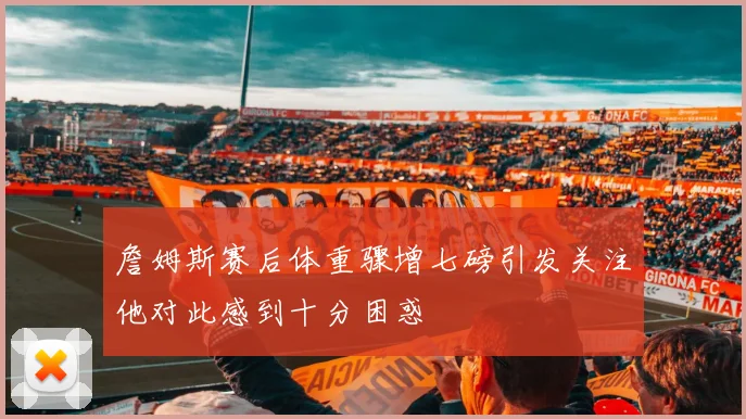 詹姆斯赛后体重骤增七磅引发关注他对此感到十分困惑