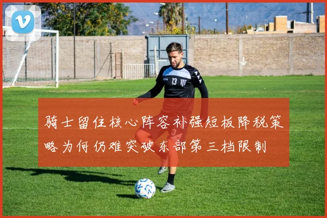 骑士留住核心阵容补强短板降税策略为何仍难突破东部第三档限制